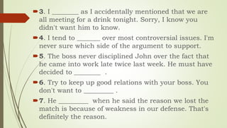 3. I ________ as I accidentally mentioned that we are
all meeting for a drink tonight. Sorry, I know you
didn't want him to know.
4. I tend to _______ over most controversial issues. I'm
never sure which side of the argument to support.
5. The boss never disciplined John over the fact that
he came into work late twice last week. He must have
decided to ________ .
6. Try to keep up good relations with your boss. You
don't want to _________ .
7. He _________ when he said the reason we lost the
match is because of weakness in our defense. That's
definitely the reason.
 