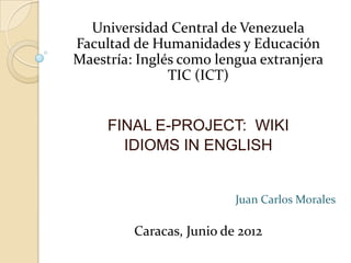 Universidad Central de Venezuela
Facultad de Humanidades y Educación
Maestría: Inglés como lengua extranjera
               TIC (ICT)


     FINAL E-PROJECT: WIKI
       IDIOMS IN ENGLISH


                          Juan Carlos Morales

         Caracas, Junio de 2012
 