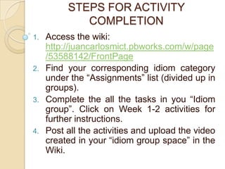 STEPS FOR ACTIVITY
             COMPLETION
1.   Access the wiki:
     http://juancarlosmict.pbworks.com/w/page
     /53588142/FrontPage
2.   Find your corresponding idiom category
     under the “Assignments” list (divided up in
     groups).
3.   Complete the all the tasks in you “Idiom
     group”. Click on Week 1-2 activities for
     further instructions.
4.   Post all the activities and upload the video
     created in your “idiom group space” in the
     Wiki.
 