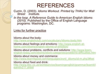 REFERENCES
Currin, D. (2003). Idioms Workout. Printed by THAU for Wall
   Street Institute.
In the loop. A Reference Guide to American English Idioms
   (2010). Published by the Office of English Language
   programs: Washington, DC.

Links for further practice

Idioms about the body:
http://www.englishclub.com/vocabulary/idioms-body.htm
Idioms about feelings and emotions: http://www.english-at-
home.com/idioms/english-idioms-of-emotion/
Idioms about problems, conflicts and solutions: http://www.learn-
english-today.com/idioms/idiom-categories/problems-difficulties.htm
Idioms about money and commerce:
http://www.learn4good.com/languages/evrd_idioms/id-m.php3#bet
Idioms about food and drink:
http://www.bbc.co.uk/worldservice/learningenglish/grammar/learnit/l
earnitv211.shtml
 