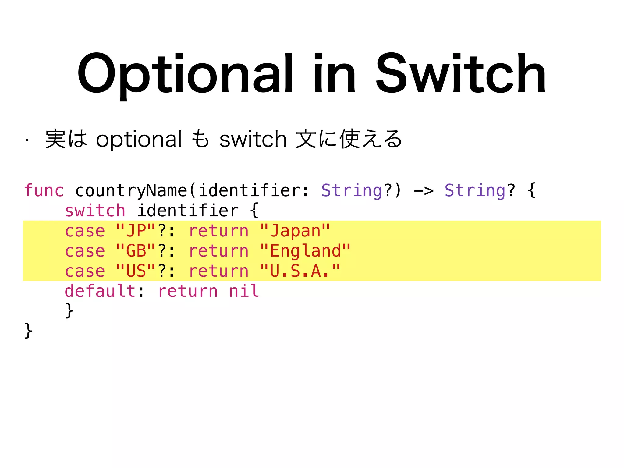 Optional in Switch
• 実は optional も switch 文に使える
func countryName(identifier: String?) -> String? {
switch identifier {
case "JP"?: return "Japan"
case "GB"?: return "England"
case "US"?: return "U.S.A."
default: return nil
}
}
 