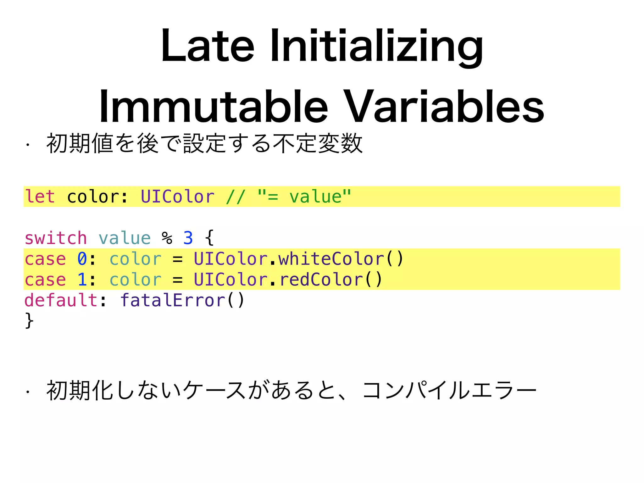 Late Initializing 
Immutable Variables
• 初期値を後で設定する不定変数
let color: UIColor // "= value"
switch value % 3 {
case 0: color = UIColor.whiteColor()
case 1: color = UIColor.redColor()
default: fatalError()
}
• 初期化しないケースがあると、コンパイルエラー
 