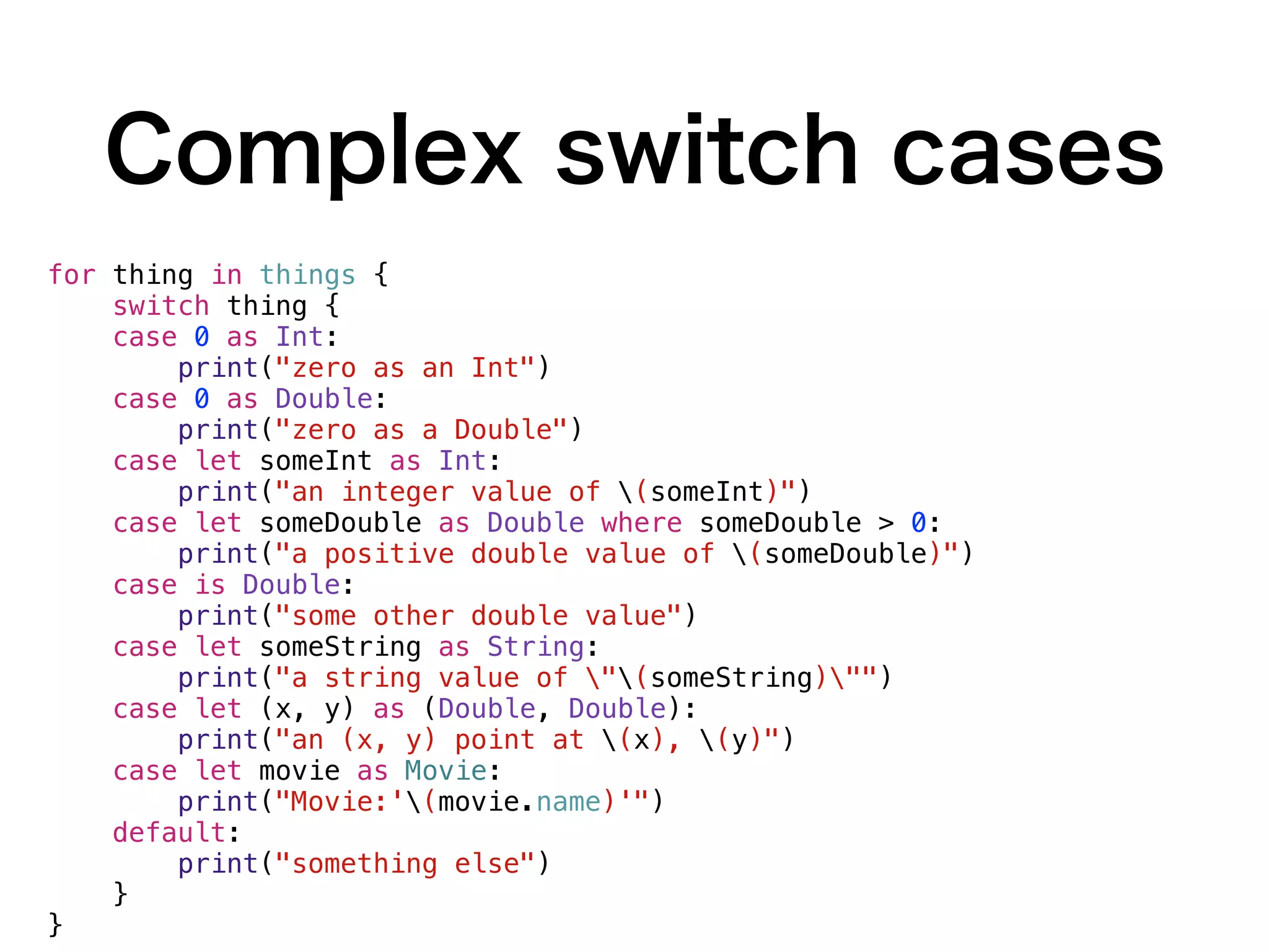 Complex switch cases
for thing in things {
switch thing {
case 0 as Int:
print("zero as an Int")
case 0 as Double:
print("zero as a Double")
case let someInt as Int:
print("an integer value of (someInt)")
case let someDouble as Double where someDouble > 0:
print("a positive double value of (someDouble)")
case is Double:
print("some other double value")
case let someString as String:
print("a string value of "(someString)"")
case let (x, y) as (Double, Double):
print("an (x, y) point at (x), (y)")
case let movie as Movie:
print("Movie:'(movie.name)'")
default:
print("something else")
}
}
 