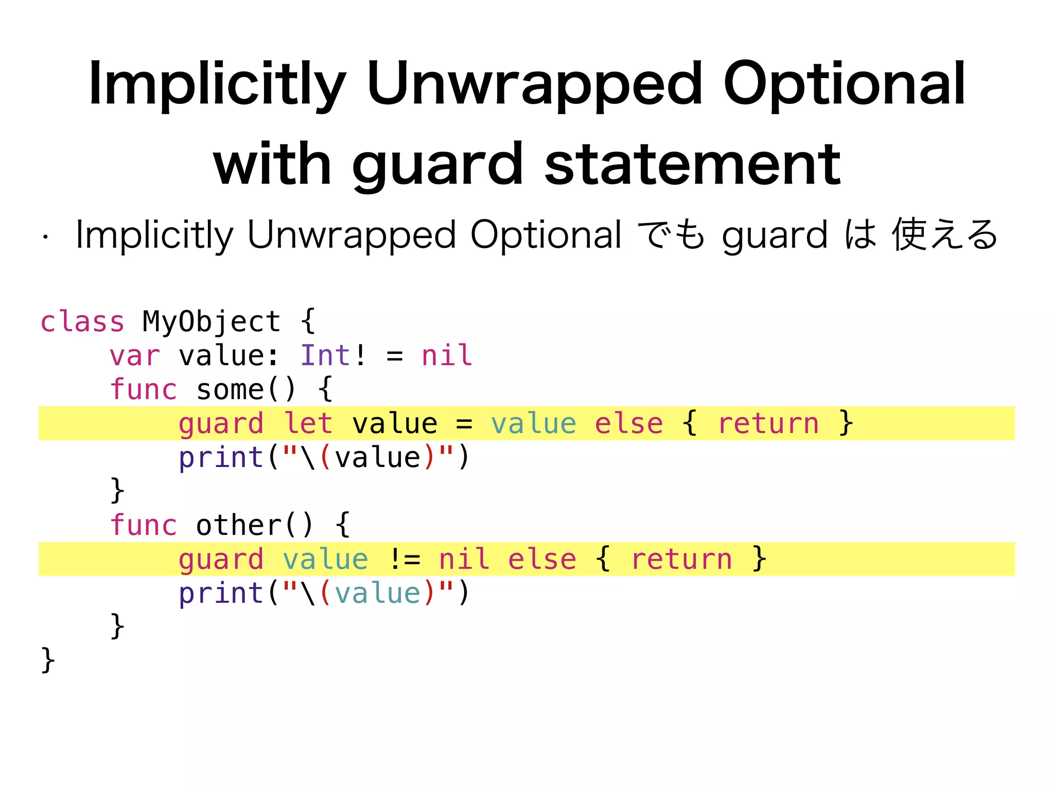 Implicitly Unwrapped Optional
with guard statement
• Implicitly Unwrapped Optional でも guard は 使える
class MyObject {
var value: Int! = nil
func some() {
guard let value = value else { return }
print("(value)")
}
func other() {
guard value != nil else { return }
print("(value)")
}
}
 