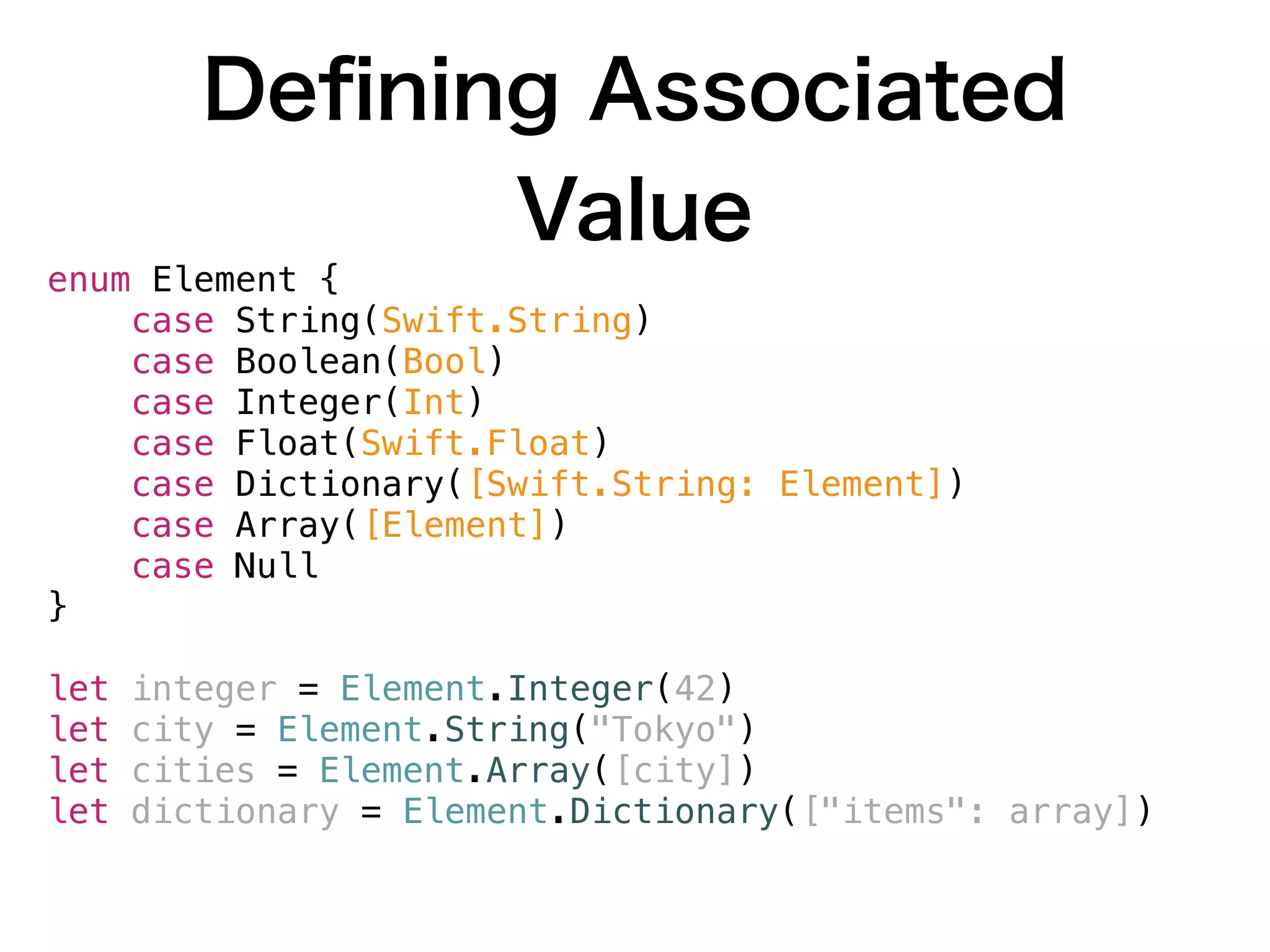 Deﬁning Associated
Value
enum Element {
case String(Swift.String)
case Boolean(Bool)
case Integer(Int)
case Float(Swift.Float)
case Dictionary([Swift.String: Element])
case Array([Element])
case Null
}
let integer = Element.Integer(42)
let city = Element.String("Tokyo")
let cities = Element.Array([city])
let dictionary = Element.Dictionary(["items": array])
 