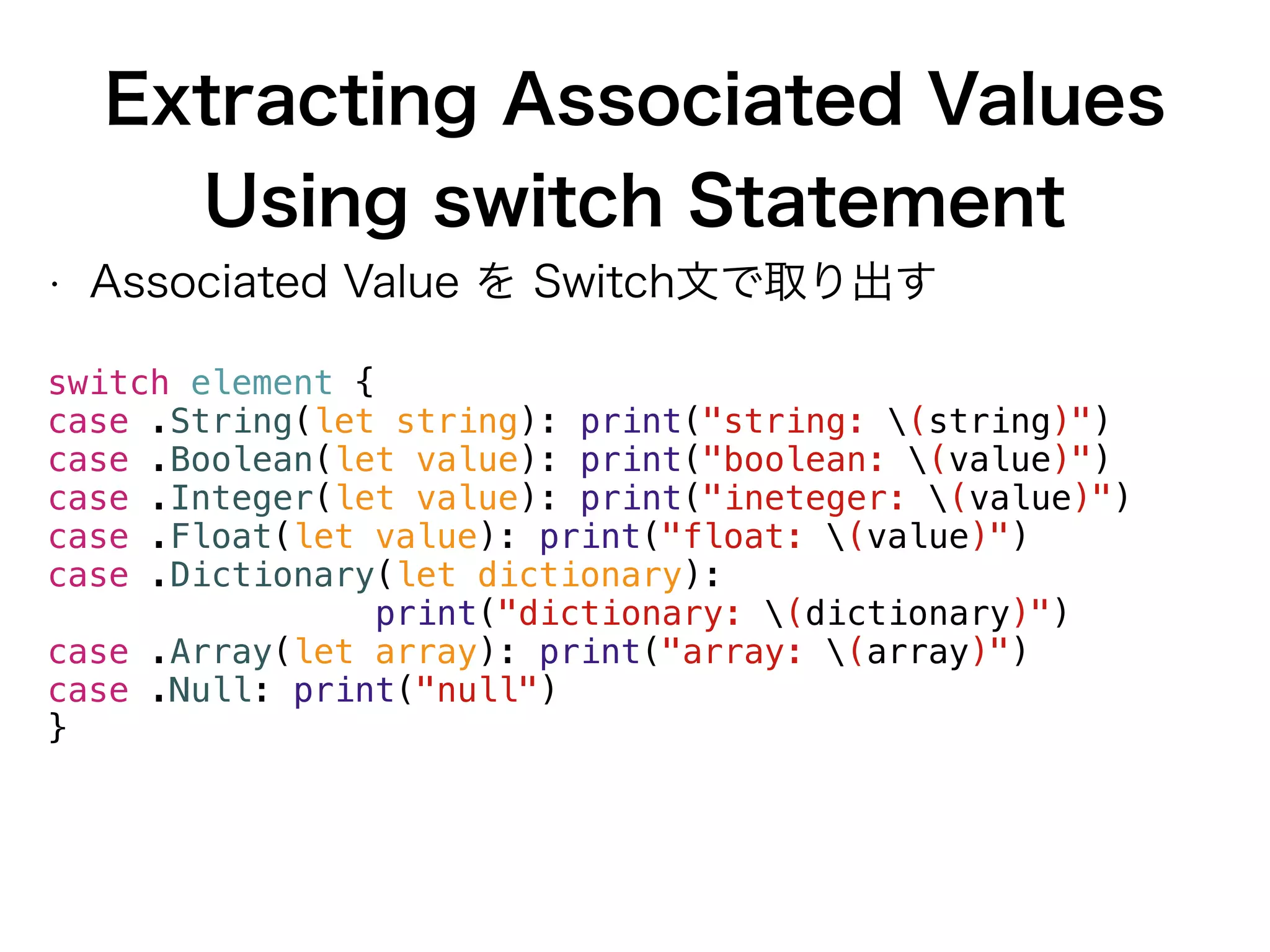 Extracting Associated Values
Using switch Statement
• Associated Value を Switch文で取り出す
switch element {
case .String(let string): print("string: (string)")
case .Boolean(let value): print("boolean: (value)")
case .Integer(let value): print("ineteger: (value)")
case .Float(let value): print("float: (value)")
case .Dictionary(let dictionary):
print("dictionary: (dictionary)")
case .Array(let array): print("array: (array)")
case .Null: print("null")
}
 
