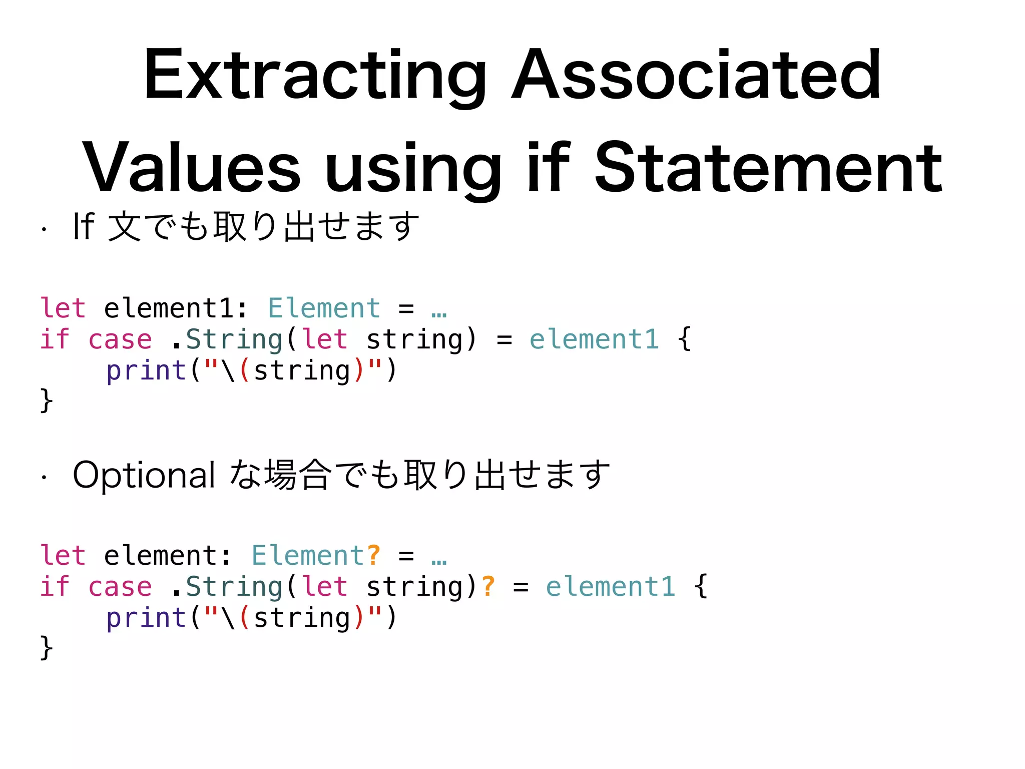 Extracting Associated
Values using if Statement
• If 文でも取り出せます
let element1: Element = …
if case .String(let string) = element1 {
print("(string)")
}
• Optional な場合でも取り出せます
let element: Element? = …
if case .String(let string)? = element1 {
print("(string)")
}
 
