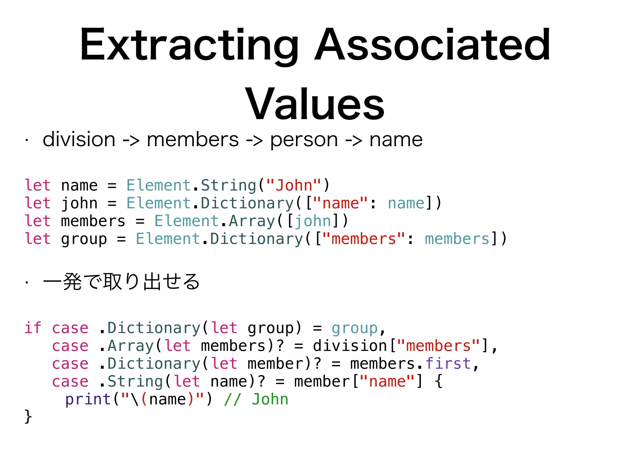 Extracting Associated
Values
• division -> members -> person -> name
let name = Element.String("John")
let john = Element.Dictionary(["name": name])
let members = Element.Array([john])
let group = Element.Dictionary(["members": members])
• 一発で取り出せる
if case .Dictionary(let group) = group,
case .Array(let members)? = division["members"],
case .Dictionary(let member)? = members.first,
case .String(let name)? = member["name"] {
print("(name)") // John
}
 