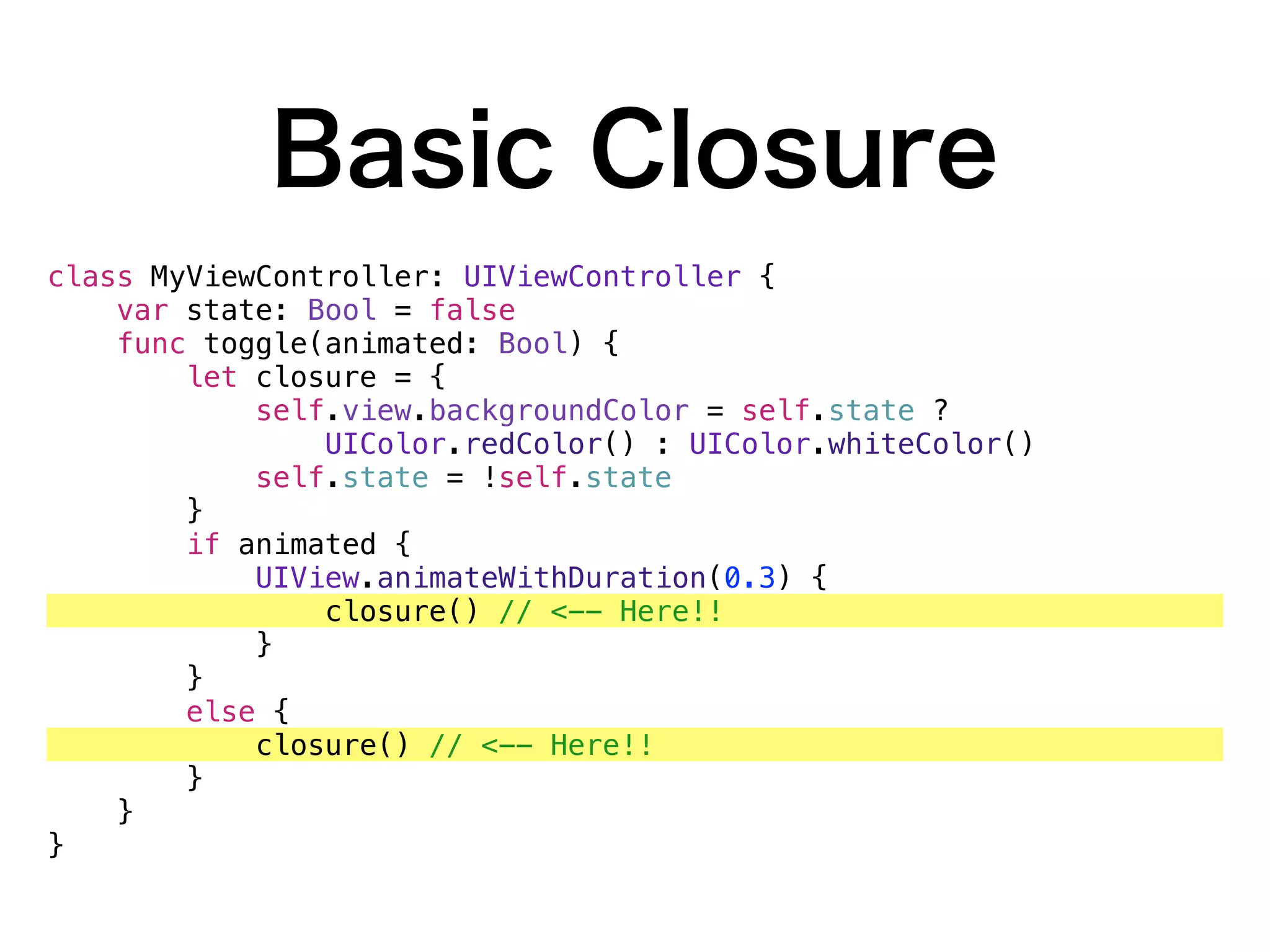 Basic Closure
class MyViewController: UIViewController {
var state: Bool = false
func toggle(animated: Bool) {
let closure = {
self.view.backgroundColor = self.state ?
UIColor.redColor() : UIColor.whiteColor()
self.state = !self.state
}
if animated {
UIView.animateWithDuration(0.3) {
closure() // <-- Here!!
}
}
else {
closure() // <-- Here!!
}
}
}
 