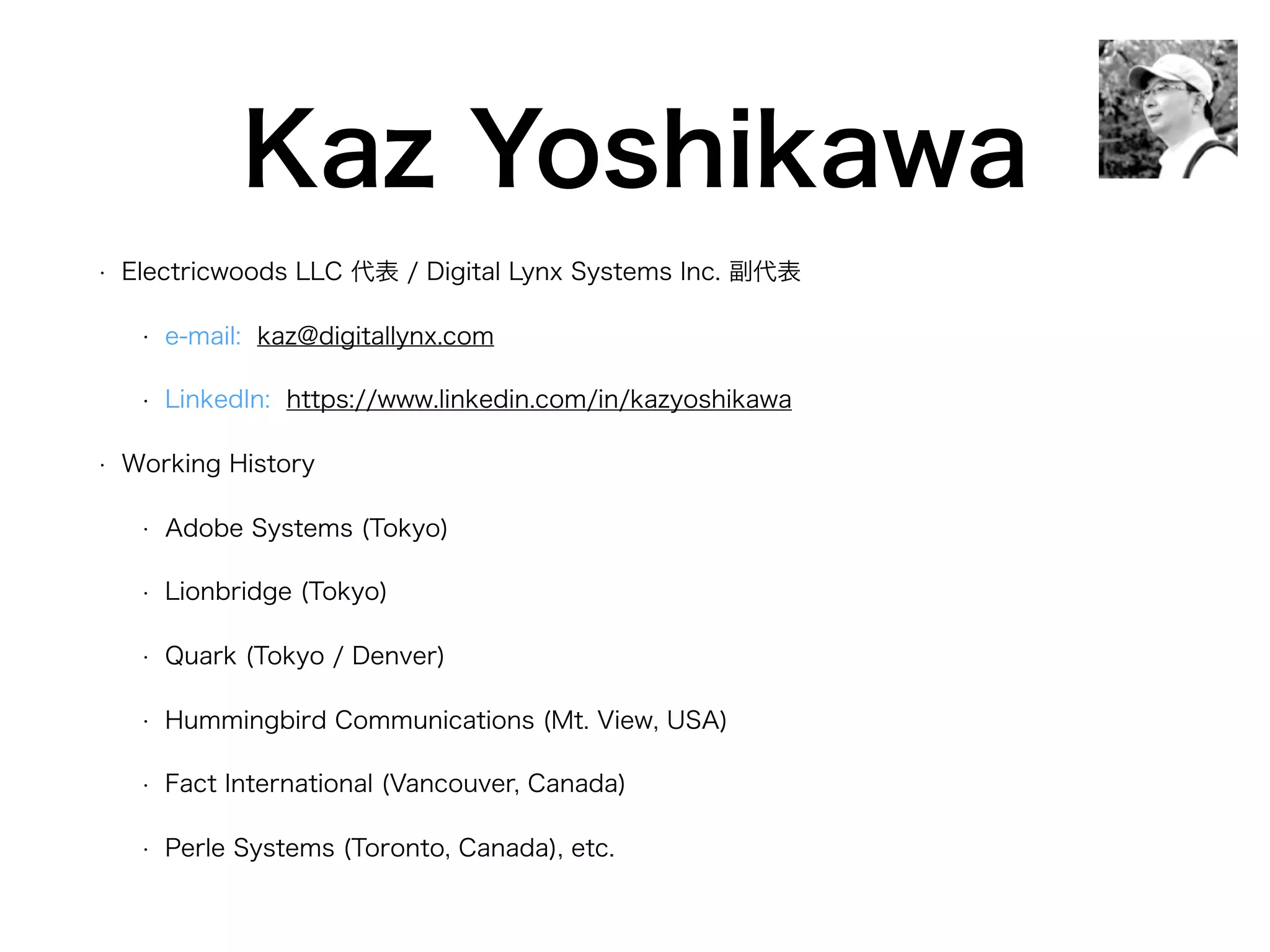 Kaz Yoshikawa
• Electricwoods LLC 代表 / Digital Lynx Systems Inc. 副代表
• e-mail: kaz@digitallynx.com
• LinkedIn: https://www.linkedin.com/in/kazyoshikawa
• Working History
• Adobe Systems (Tokyo)
• Lionbridge (Tokyo)
• Quark (Tokyo / Denver)
• Hummingbird Communications (Mt. View, USA)
• Fact International (Vancouver, Canada)
• Perle Systems (Toronto, Canada), etc.
 