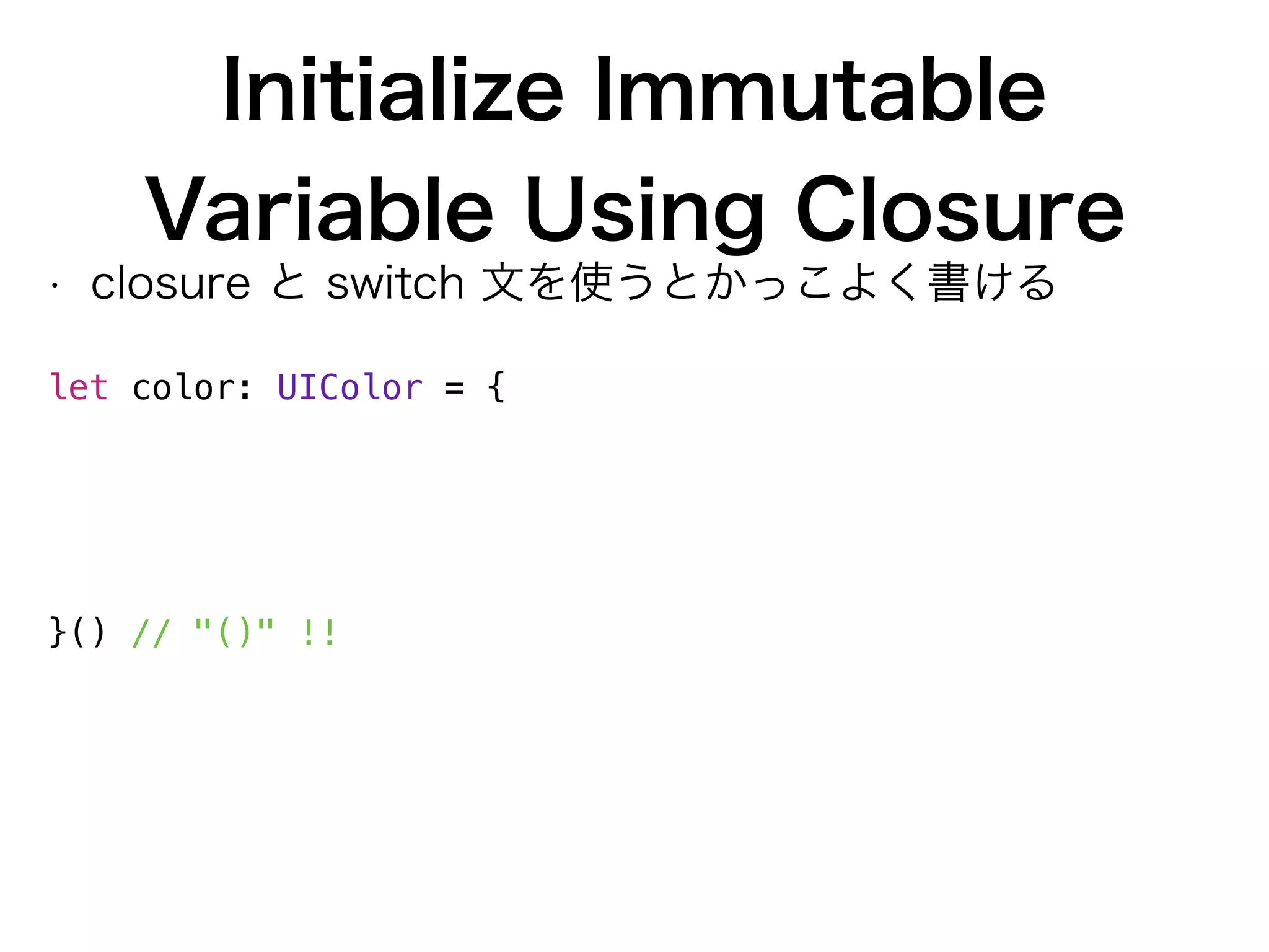 Initialize Immutable
Variable Using Closure
• closure と switch 文を使うとかっこよく書ける
 
let color: UIColor = {
switch value % 2 {
case 0: return UIColor.whiteColor()
case 1: return UIColor.redColor()
default: fatalError()
}
}() // "()" !!
 