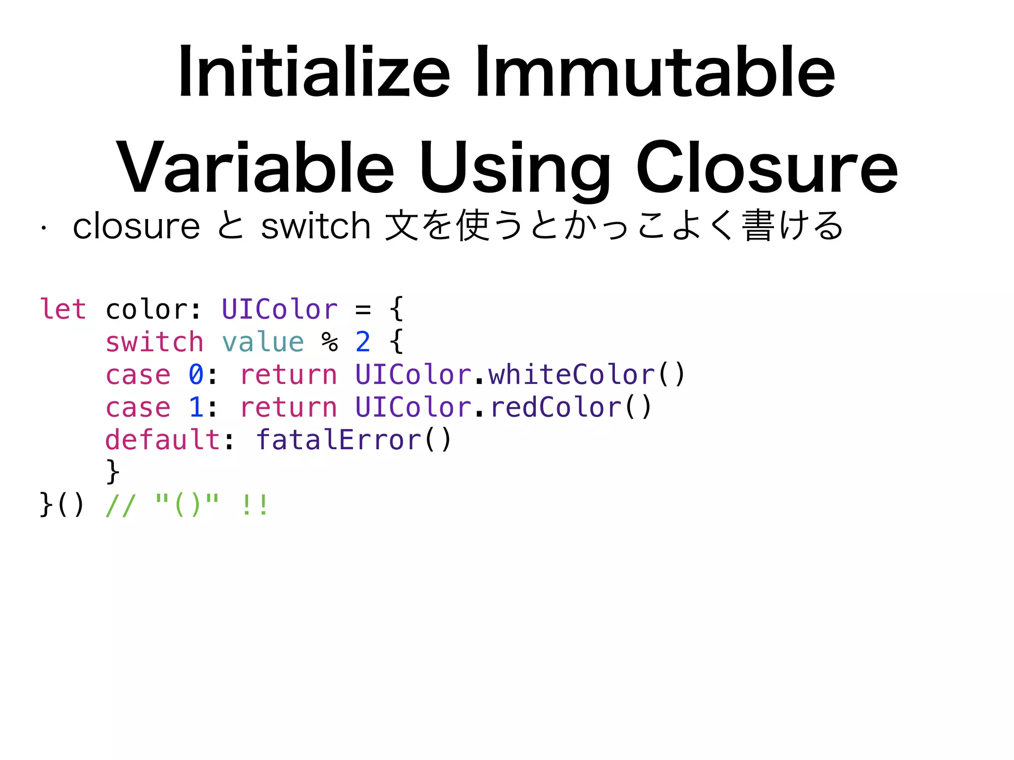 Initialize Immutable
Variable Using Closure
• closure と switch 文を使うとかっこよく書ける
 
let color: UIColor = {
switch value % 2 {
case 0: return UIColor.whiteColor()
case 1: return UIColor.redColor()
default: fatalError()
}
}() // "()" !!
 