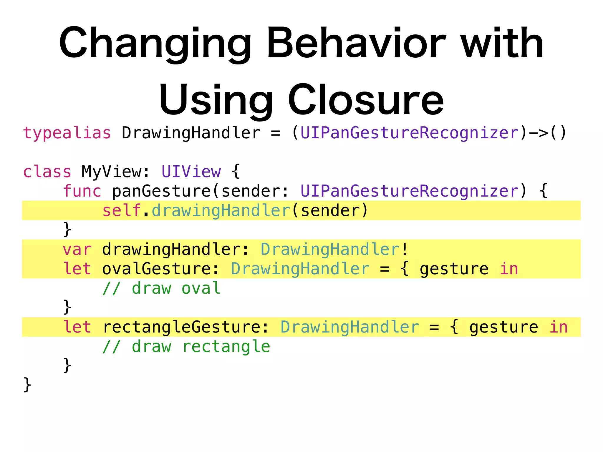 Changing Behavior with
Using Closure
typealias DrawingHandler = (UIPanGestureRecognizer)->()
class MyView: UIView {
func panGesture(sender: UIPanGestureRecognizer) {
self.drawingHandler(sender)
}
var drawingHandler: DrawingHandler!
let ovalGesture: DrawingHandler = { gesture in
// draw oval
}
let rectangleGesture: DrawingHandler = { gesture in
// draw rectangle
}
}
 