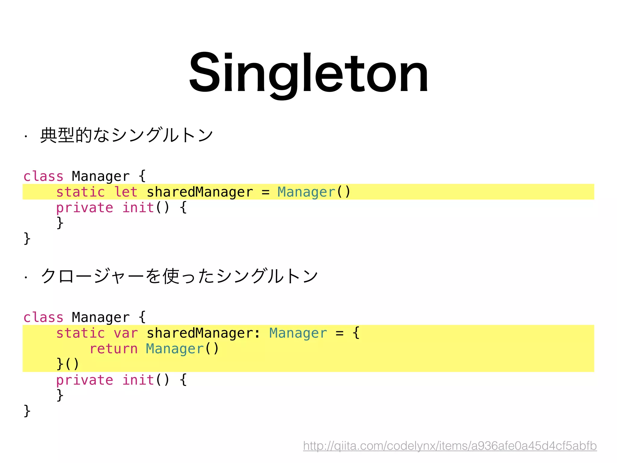 Singleton
• 典型的なシングルトン
 
class Manager {
static let sharedManager = Manager()
private init() {
}
}
• クロージャーを使ったシングルトン
class Manager {
static var sharedManager: Manager = {
return Manager()
}()
private init() {
}
}
http://qiita.com/codelynx/items/a936afe0a45d4cf5abfb
 