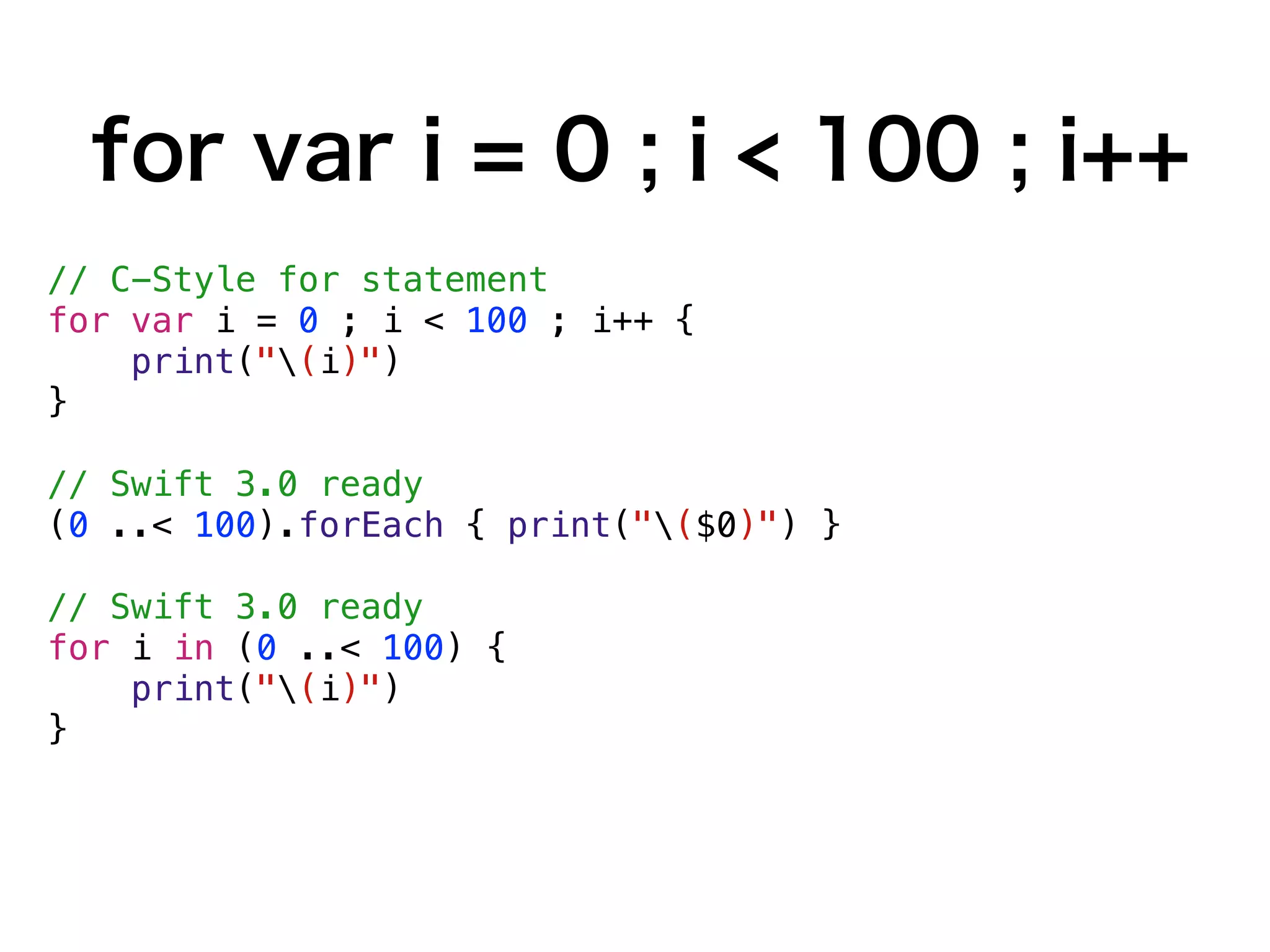 for var i = 0 ; i < 100 ; i++
// C-Style for statement
for var i = 0 ; i < 100 ; i++ {
print("(i)")
}
// Swift 3.0 ready
(0 ..< 100).forEach { print("($0)") }
// Swift 3.0 ready
for i in (0 ..< 100) {
print("(i)")
}
 