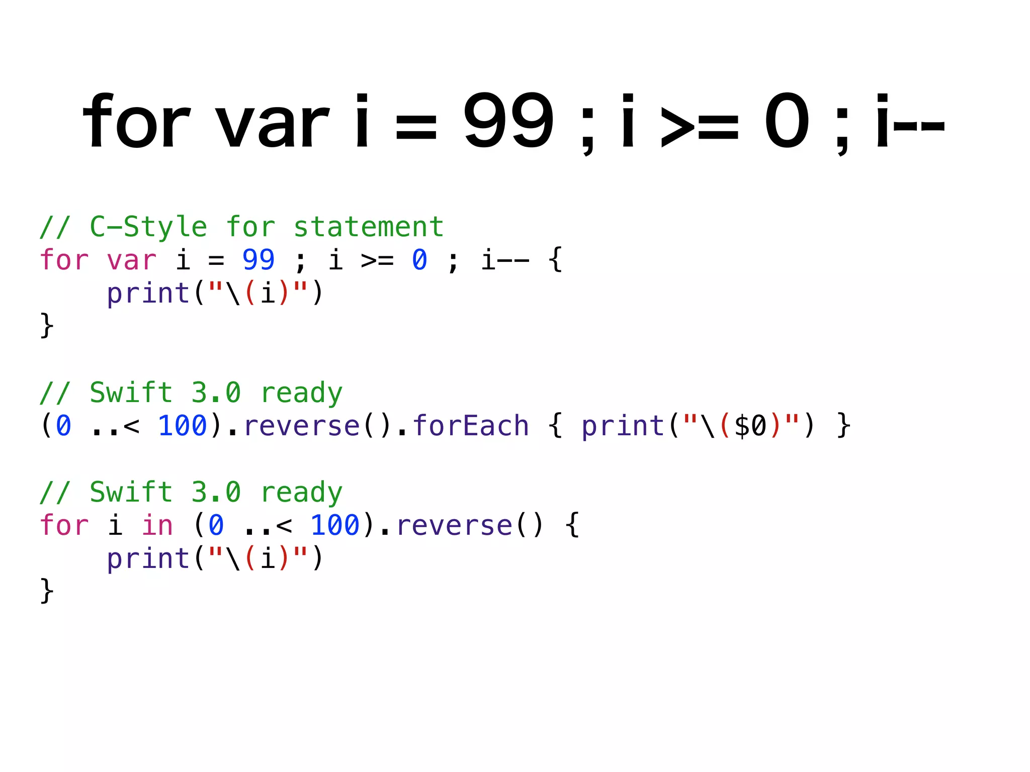 for var i = 99 ; i >= 0 ; i--
// C-Style for statement
for var i = 99 ; i >= 0 ; i-- {
print("(i)")
}
// Swift 3.0 ready
(0 ..< 100).reverse().forEach { print("($0)") }
// Swift 3.0 ready
for i in (0 ..< 100).reverse() {
print("(i)")
}
 