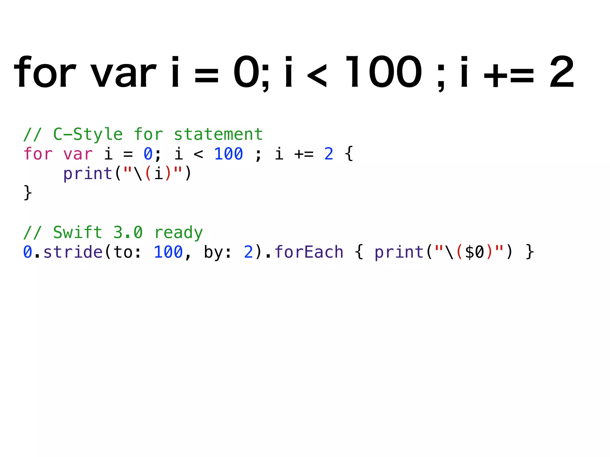 for var i = 0; i < 100 ; i += 2
// C-Style for statement
for var i = 0; i < 100 ; i += 2 {
print("(i)")
}
// Swift 3.0 ready
0.stride(to: 100, by: 2).forEach { print("($0)") }
 