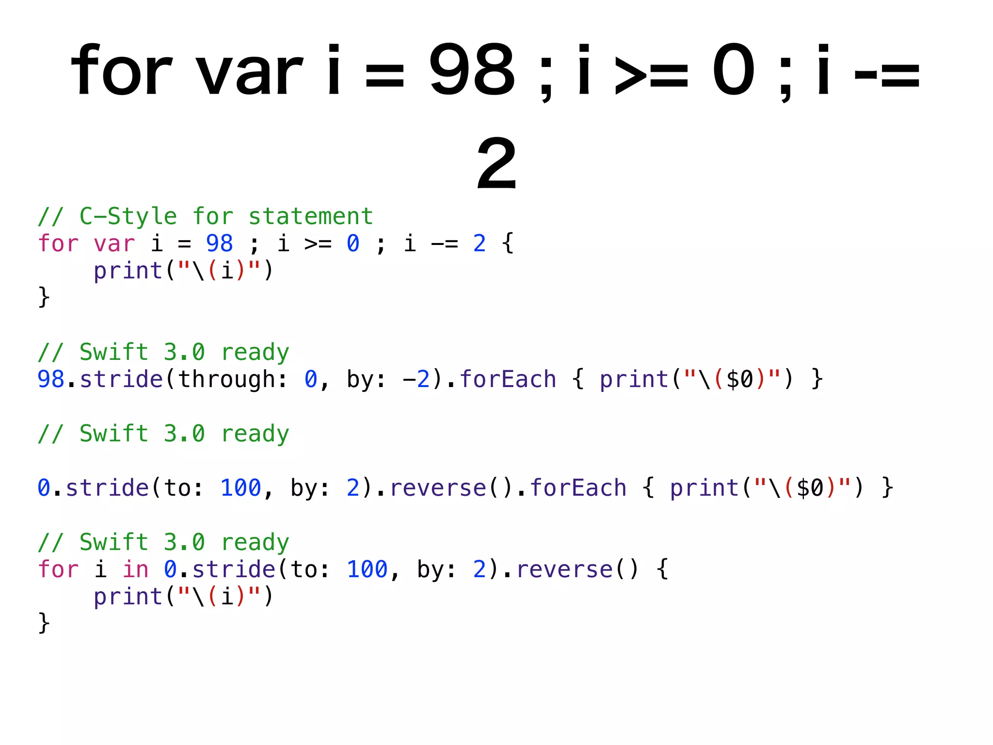 for var i = 98 ; i >= 0 ; i -=
2
// C-Style for statement
for var i = 98 ; i >= 0 ; i -= 2 {
print("(i)")
}
// Swift 3.0 ready
98.stride(through: 0, by: -2).forEach { print("($0)") }
// Swift 3.0 ready
0.stride(to: 100, by: 2).reverse().forEach { print("($0)") }
// Swift 3.0 ready
for i in 0.stride(to: 100, by: 2).reverse() {
print("(i)")
}
 