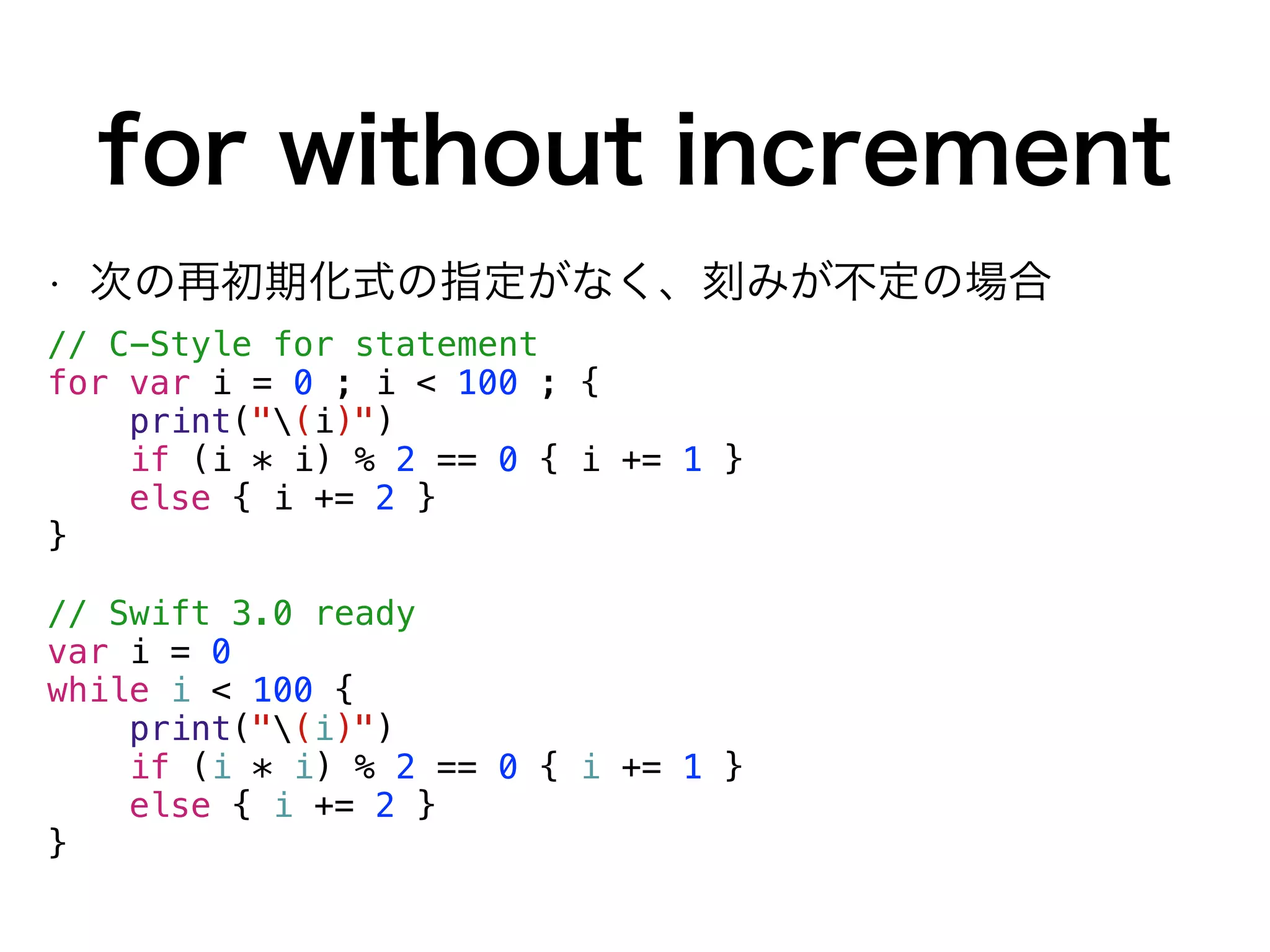 for without increment
• 次の再初期化式の指定がなく、刻みが不定の場合
// C-Style for statement
for var i = 0 ; i < 100 ; {
print("(i)")
if (i * i) % 2 == 0 { i += 1 }
else { i += 2 }
}
// Swift 3.0 ready
var i = 0
while i < 100 {
print("(i)")
if (i * i) % 2 == 0 { i += 1 }
else { i += 2 }
}
 
