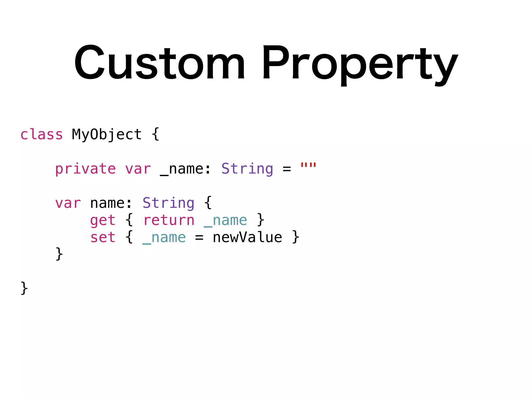 Custom Property
class MyObject {
private var _name: String = ""
var name: String {
get { return _name }
set { _name = newValue }
}
}
 
