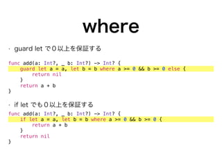 where
• guard let で０以上を保証する
func add(a: Int?, _ b: Int?) -> Int? {
guard let a = a, let b = b where a >= 0 && b >= 0 else {
return nil
}
return a + b
}
• if let でも０以上を保証する
func add(a: Int?, _ b: Int?) -> Int? {
if let a = a, let b = b where a >= 0 && b >= 0 {
return a + b
}
return nil
}
 