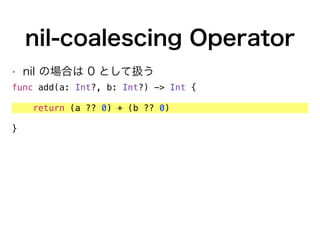 nil-coalescing Operator
• nil の場合は 0 として扱う
func add(a: Int?, b: Int?) -> Int {
return (a ?? 0) + (b ?? 0)
}
 
