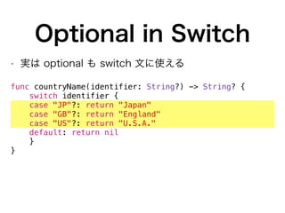 Optional in Switch
• 実は optional も switch 文に使える
func countryName(identifier: String?) -> String? {
switch identifier {
case "JP"?: return "Japan"
case "GB"?: return "England"
case "US"?: return "U.S.A."
default: return nil
}
}
 
