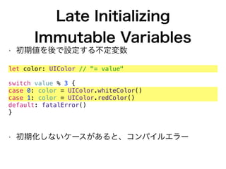 Late Initializing 
Immutable Variables
• 初期値を後で設定する不定変数
let color: UIColor // "= value"
switch value % 3 {
case 0: color = UIColor.whiteColor()
case 1: color = UIColor.redColor()
default: fatalError()
}
• 初期化しないケースがあると、コンパイルエラー
 