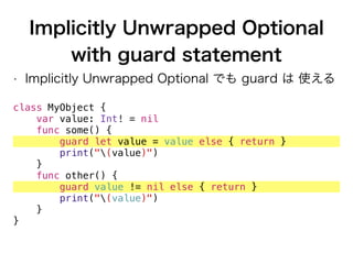Implicitly Unwrapped Optional
with guard statement
• Implicitly Unwrapped Optional でも guard は 使える
class MyObject {
var value: Int! = nil
func some() {
guard let value = value else { return }
print("(value)")
}
func other() {
guard value != nil else { return }
print("(value)")
}
}
 