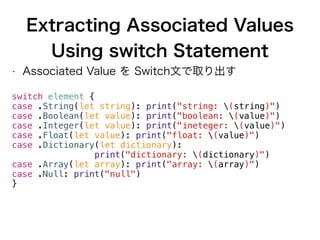 Extracting Associated Values
Using switch Statement
• Associated Value を Switch文で取り出す
switch element {
case .String(let string): print("string: (string)")
case .Boolean(let value): print("boolean: (value)")
case .Integer(let value): print("ineteger: (value)")
case .Float(let value): print("float: (value)")
case .Dictionary(let dictionary):
print("dictionary: (dictionary)")
case .Array(let array): print("array: (array)")
case .Null: print("null")
}
 