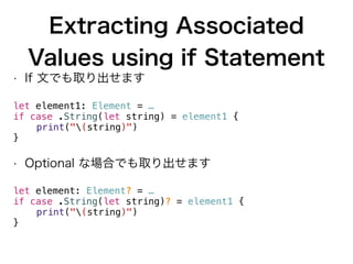 Extracting Associated
Values using if Statement
• If 文でも取り出せます
let element1: Element = …
if case .String(let string) = element1 {
print("(string)")
}
• Optional な場合でも取り出せます
let element: Element? = …
if case .String(let string)? = element1 {
print("(string)")
}
 