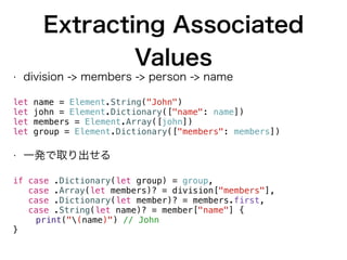 Extracting Associated
Values
• division -> members -> person -> name
let name = Element.String("John")
let john = Element.Dictionary(["name": name])
let members = Element.Array([john])
let group = Element.Dictionary(["members": members])
• 一発で取り出せる
if case .Dictionary(let group) = group,
case .Array(let members)? = division["members"],
case .Dictionary(let member)? = members.first,
case .String(let name)? = member["name"] {
print("(name)") // John
}
 