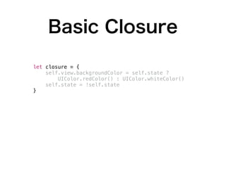 Basic Closure
class MyViewController: UIViewController {
var state: Bool = false
func toggle(animated: Bool) {
let closure = {
self.view.backgroundColor = self.state ?
UIColor.redColor() : UIColor.whiteColor()
self.state = !self.state
}
if animated {
UIView.animateWithDuration(0.3) {
closure() // <-- Here!!
}
}
else {
closure() // <-- Here!!
}
}
}
 