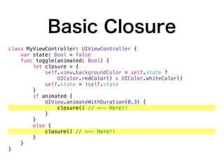 Basic Closure
class MyViewController: UIViewController {
var state: Bool = false
func toggle(animated: Bool) {
let closure = {
self.view.backgroundColor = self.state ?
UIColor.redColor() : UIColor.whiteColor()
self.state = !self.state
}
if animated {
UIView.animateWithDuration(0.3) {
closure() // <-- Here!!
}
}
else {
closure() // <-- Here!!
}
}
}
 