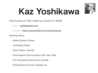 Kaz Yoshikawa
• Electricwoods LLC 代表 / Digital Lynx Systems Inc. 副代表
• e-mail: kaz@digitallynx.com
• LinkedIn: https://www.linkedin.com/in/kazyoshikawa
• Working History
• Adobe Systems (Tokyo)
• Lionbridge (Tokyo)
• Quark (Tokyo / Denver)
• Hummingbird Communications (Mt. View, USA)
• Fact International (Vancouver, Canada)
• Perle Systems (Toronto, Canada), etc.
 