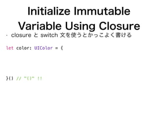 Initialize Immutable
Variable Using Closure
• closure と switch 文を使うとかっこよく書ける
 
let color: UIColor = {
switch value % 2 {
case 0: return UIColor.whiteColor()
case 1: return UIColor.redColor()
default: fatalError()
}
}() // "()" !!
 
