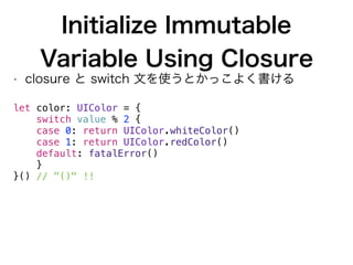 Initialize Immutable
Variable Using Closure
• closure と switch 文を使うとかっこよく書ける
 
let color: UIColor = {
switch value % 2 {
case 0: return UIColor.whiteColor()
case 1: return UIColor.redColor()
default: fatalError()
}
}() // "()" !!
 