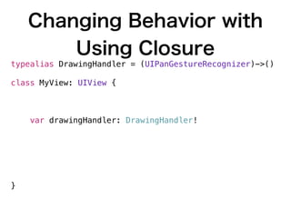 Changing Behavior with
Using Closure
typealias DrawingHandler = (UIPanGestureRecognizer)->()
class MyView: UIView {
func panGesture(sender: UIPanGestureRecognizer) {
self.drawingHandler(sender)
}
var drawingHandler: DrawingHandler!
let ovalGesture: DrawingHandler = { gesture in
// draw oval
}
let rectangleGesture: DrawingHandler = { gesture in
// draw rectangle
}
}
 