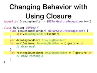 Changing Behavior with
Using Closure
typealias DrawingHandler = (UIPanGestureRecognizer)->()
class MyView: UIView {
func panGesture(sender: UIPanGestureRecognizer) {
self.drawingHandler(sender)
}
var drawingHandler: DrawingHandler!
let ovalGesture: DrawingHandler = { gesture in
// draw oval
}
let rectangleGesture: DrawingHandler = { gesture in
// draw rectangle
}
}
 