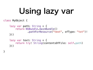 Using lazy var
class MyObject {
lazy var path: String = {
return NSBundle.mainBundle()
.pathForResource("text", ofType: "txt")!
}()
lazy var text: String = {
return try! String(contentsOfFile: self.path)
}()
}
 