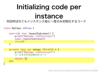 Initializing code per
instance
• 何回呼ばれてもインスタンス毎に一度のみ初期化するコード
class MyView: UIView {
override func layoutSubviews() {
print("MyView: (#function)")
super.layoutSubviews()
setup()
}
private lazy var setup: (()->()) = {
print("MyView: (#function)")
// さまざまな初期化のコード
return {}
}()
}
http://qiita.com/codelynx/items/f0243d631f2448e8
 