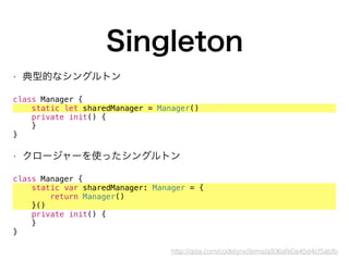 Singleton
• 典型的なシングルトン
 
class Manager {
static let sharedManager = Manager()
private init() {
}
}
• クロージャーを使ったシングルトン
class Manager {
static var sharedManager: Manager = {
return Manager()
}()
private init() {
}
}
http://qiita.com/codelynx/items/a936afe0a45d4cf5abfb
 