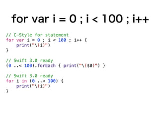 for var i = 0 ; i < 100 ; i++
// C-Style for statement
for var i = 0 ; i < 100 ; i++ {
print("(i)")
}
// Swift 3.0 ready
(0 ..< 100).forEach { print("($0)") }
// Swift 3.0 ready
for i in (0 ..< 100) {
print("(i)")
}
 