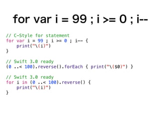 for var i = 99 ; i >= 0 ; i--
// C-Style for statement
for var i = 99 ; i >= 0 ; i-- {
print("(i)")
}
// Swift 3.0 ready
(0 ..< 100).reverse().forEach { print("($0)") }
// Swift 3.0 ready
for i in (0 ..< 100).reverse() {
print("(i)")
}
 