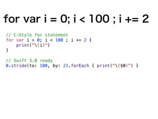 for var i = 0; i < 100 ; i += 2
// C-Style for statement
for var i = 0; i < 100 ; i += 2 {
print("(i)")
}
// Swift 3.0 ready
0.stride(to: 100, by: 2).forEach { print("($0)") }
 