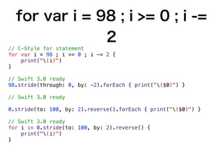 for var i = 98 ; i >= 0 ; i -=
2
// C-Style for statement
for var i = 98 ; i >= 0 ; i -= 2 {
print("(i)")
}
// Swift 3.0 ready
98.stride(through: 0, by: -2).forEach { print("($0)") }
// Swift 3.0 ready
0.stride(to: 100, by: 2).reverse().forEach { print("($0)") }
// Swift 3.0 ready
for i in 0.stride(to: 100, by: 2).reverse() {
print("(i)")
}
 