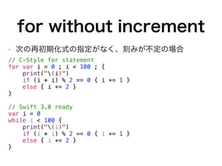 for without increment
• 次の再初期化式の指定がなく、刻みが不定の場合
// C-Style for statement
for var i = 0 ; i < 100 ; {
print("(i)")
if (i * i) % 2 == 0 { i += 1 }
else { i += 2 }
}
// Swift 3.0 ready
var i = 0
while i < 100 {
print("(i)")
if (i * i) % 2 == 0 { i += 1 }
else { i += 2 }
}
 