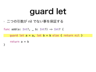 guard let
• 二つの引数が nil でない事を保証する
func add(a: Int?, _ b: Int?) -> Int? {
guard let a = a, let b = b else { return nil }
return a + b
}
 
