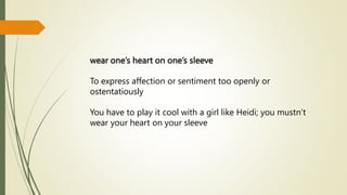 wear one’s heart on one’s sleeve
To express affection or sentiment too openly or
ostentatiously
You have to play it cool with a girl like Heidi; you mustn’t
wear your heart on your sleeve
 