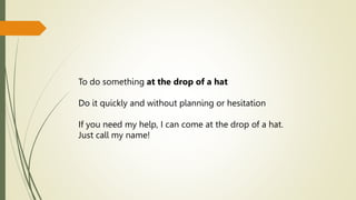 To do something at the drop of a hat
Do it quickly and without planning or hesitation
If you need my help, I can come at the drop of a hat.
Just call my name!
 